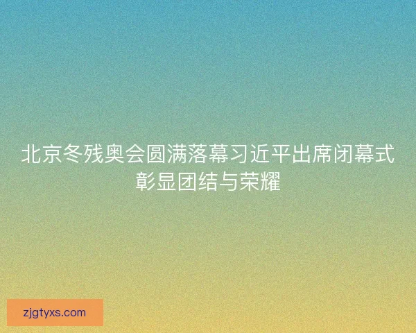 北京冬残奥会圆满落幕习近平出席闭幕式彰显团结与荣耀