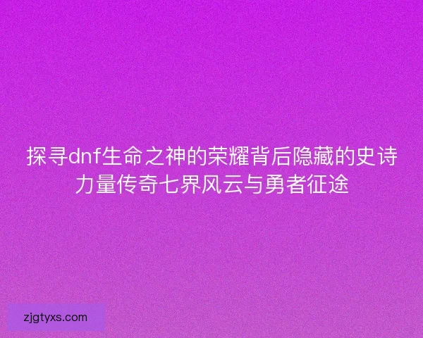 探寻dnf生命之神的荣耀背后隐藏的史诗力量传奇七界风云与勇者征途
