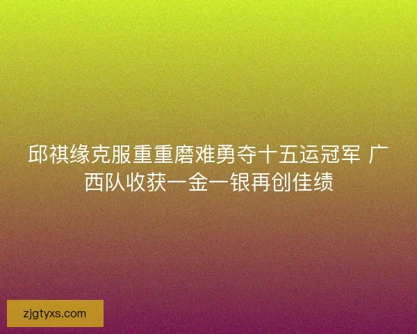 邱祺缘克服重重磨难勇夺十五运冠军 广西队收获一金一银再创佳绩